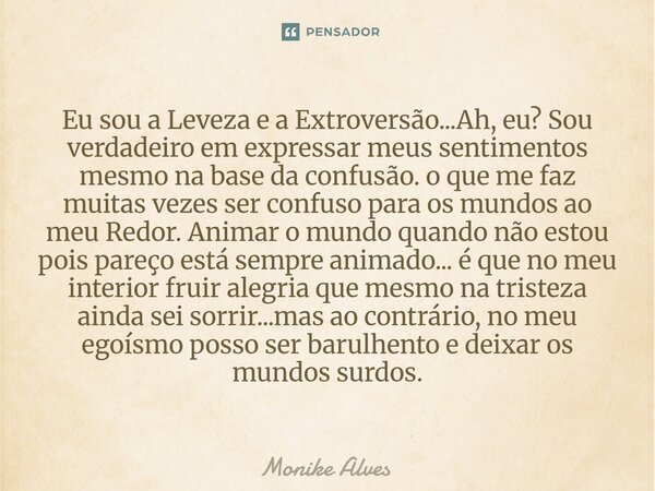 Eu sou a Leveza e a Extroversão...Ah, eu? Sou verdadeiro em expressar meus sentimentos mesmo na base da confusão. o que me faz muitas vezes ser confuso para os... Frase de Monike Alves.