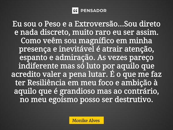 Eu sou o Peso e a Extroversão...Sou direto e nada discreto, muito raro eu ser assim. Como veêm sou magnífico em minha presença e inevitável é atrair atenção, e... Frase de Monike Alves.