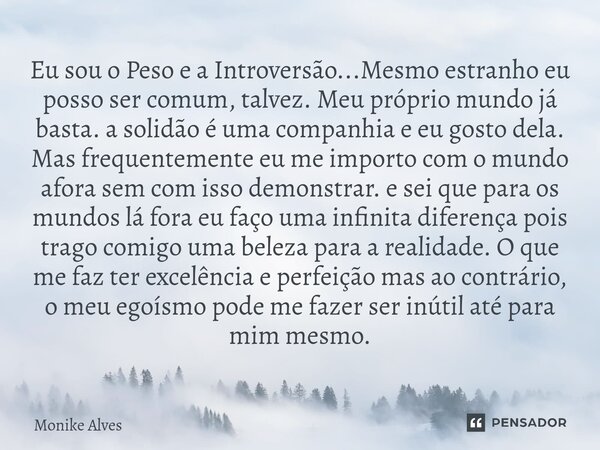 Eu sou o Peso e a Introversão...Mesmo estranho eu posso ser comum, talvez. Meu próprio mundo já basta. a solidão é uma companhia e eu gosto dela. Mas frequentem... Frase de Monike Alves.
