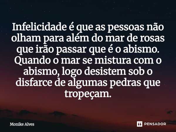 ⁠Infelicidade é que as pessoas não olham para além do mar de rosas que irão passar que é o abismo. Quando o mar se mistura com o abismo, logo desistem sob o dis... Frase de Monike Alves.
