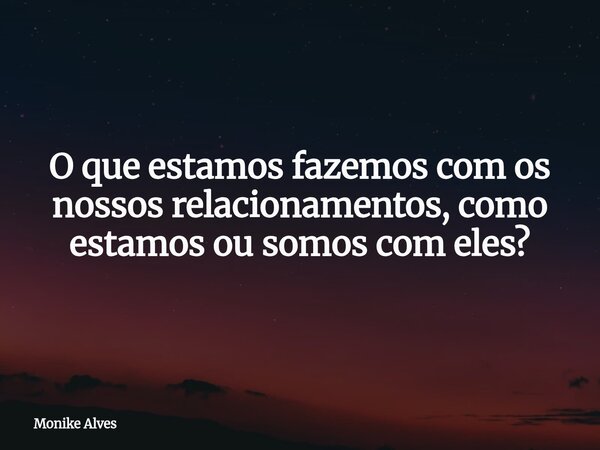 O que estamos fazemos com os nossos relacionamentos, como estamos ou somos com eles?... Frase de Monike Alves.