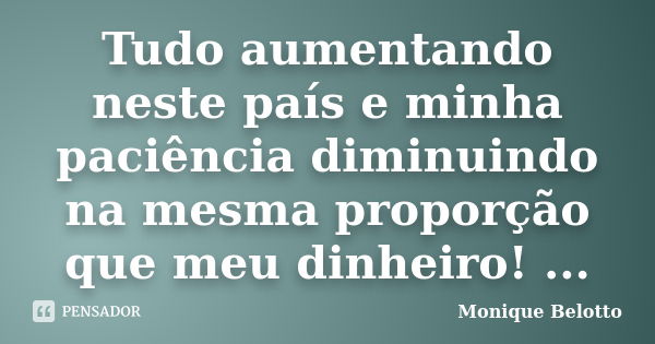 Tudo aumentando neste país e minha paciência diminuindo na mesma proporção que meu dinheiro! ...... Frase de Monique Belotto.