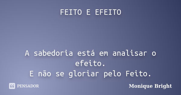 FEITO E EFEITO A sabedoria está em analisar o efeito. E não se gloriar pelo Feito.... Frase de Monique Bright.