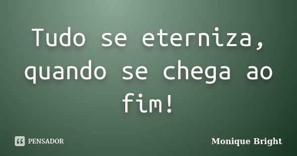 Tudo se eterniza, quando se chega ao fim!... Frase de Monique Bright.