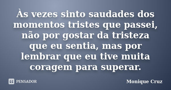 Às vezes sinto saudades dos momentos tristes que passei, não por gostar da tristeza que eu sentia, mas por lembrar que eu tive muita coragem para superar.... Frase de Monique Cruz.