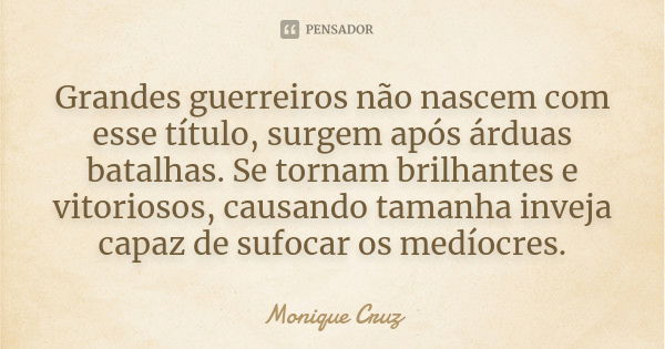 Grandes guerreiros não nascem com esse título, surgem após árduas batalhas. Se tornam brilhantes e vitoriosos, causando tamanha inveja capaz de sufocar os medío... Frase de Monique Cruz.