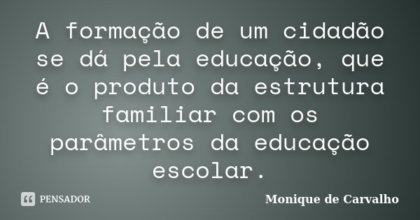 A formação de um cidadão se dá pela educação, que é o produto da estrutura familiar com os parâmetros da educação escolar.... Frase de Monique de Carvalho.
