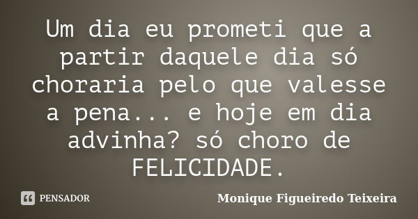 Um dia eu prometi que a partir daquele dia só choraria pelo que valesse a pena... e hoje em dia advinha? só choro de FELICIDADE.... Frase de Monique Figueiredo Teixeira.