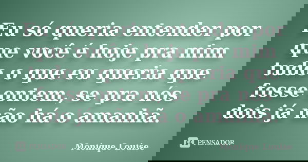 Eu só queria entender por que você é hoje pra mim tudo o que eu queria que fosse ontem, se pra nós dois já não há o amanhã.... Frase de Monique Louise.