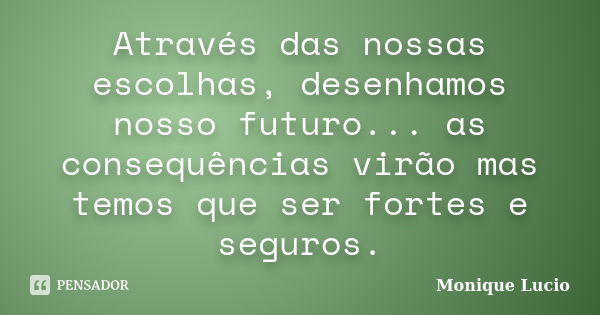 Através das nossas escolhas, desenhamos nosso futuro... as consequências virão mas temos que ser fortes e seguros.... Frase de Monique Lucio.