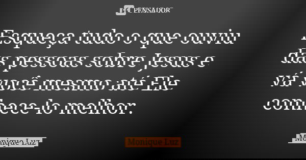 Esqueça tudo o que ouviu das pessoas sobre Jesus e vá você mesmo até Ele conhece-lo melhor.... Frase de Monique Luz.