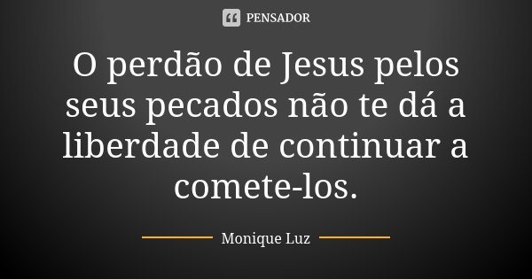 O perdão de Jesus pelos seus pecados não te dá a liberdade de continuar a comete-los.... Frase de Monique Luz.