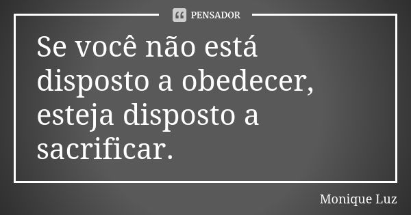 Se você não está disposto a obedecer, esteja disposto a sacrificar.... Frase de Monique Luz.