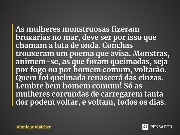 ⁠As mulheres monstruosas fizeram bruxarias no mar, deve ser por isso que chamam a luta de onda. Conchas trouxeram um poema que avisa. Monstras, animem-se, as qu... Frase de Monique Malcher.