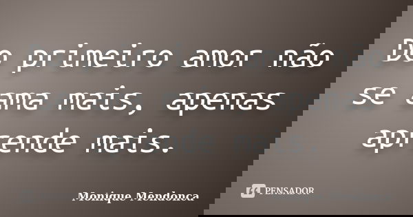 Do primeiro amor não se ama mais, apenas aprende mais.... Frase de Monique Mendonça.