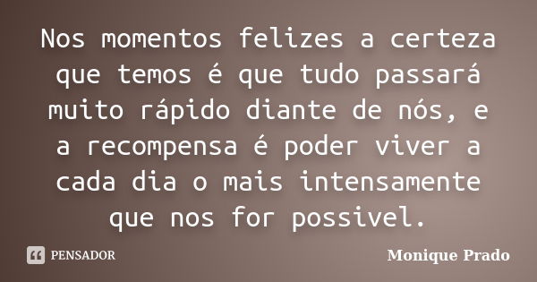 Nos momentos felizes a certeza que temos é que tudo passará muito rápido diante de nós, e a recompensa é poder viver a cada dia o mais intensamente que nos for ... Frase de Monique Prado.