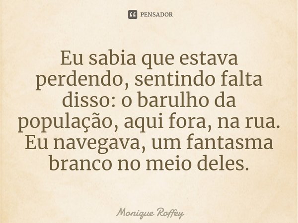⁠Eu sabia que estava perdendo, sentindo falta disso: o barulho da população, aqui fora, na rua. Eu navegava, um fantasma branco no meio deles.... Frase de Monique Roffey.