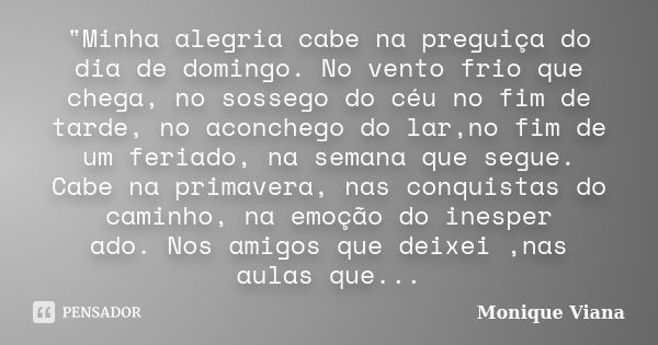 "Minha alegria cabe na preguiça do dia de domingo. No vento frio que chega, no sossego do céu no fim de tarde, no aconchego do lar,no fim de um feriado, na... Frase de Monique Viana.