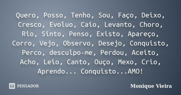 Quero, Posso, Tenho, Sou, Faço, Deixo, Cresco, Evoluo, Caio, Levanto, Choro, Rio, Sinto, Penso, Existo, Apareço, Corro, Vejo, Observo, Desejo, Conquisto, Perco,... Frase de Monique Vieira.