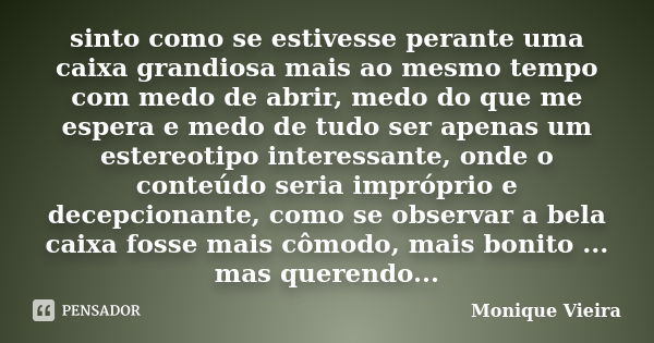 sinto como se estivesse perante uma caixa grandiosa mais ao mesmo tempo com medo de abrir, medo do que me espera e medo de tudo ser apenas um estereotipo intere... Frase de Monique Vieira.