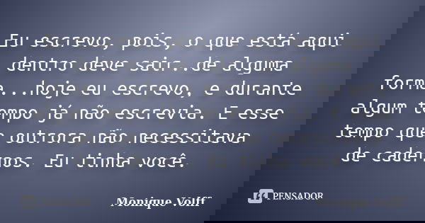 Eu escrevo, pois, o que está aqui dentro deve sair..de alguma forma...hoje eu escrevo, e durante algum tempo já não escrevia. E esse tempo que outrora não neces... Frase de Monique Volff.