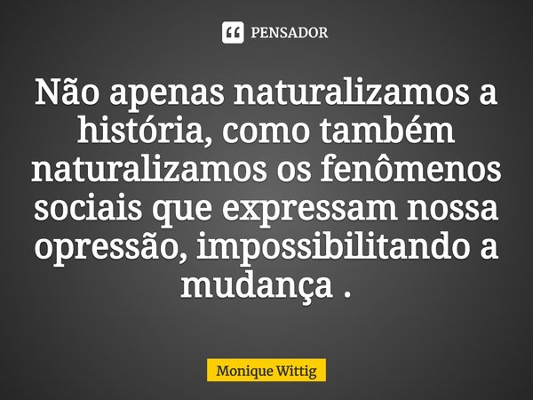 ⁠Não apenas naturalizamos a história, como também naturalizamos os fenômenos sociais que expressam nossa opressão, impossibilitando a mudança .... Frase de Monique Wittig.