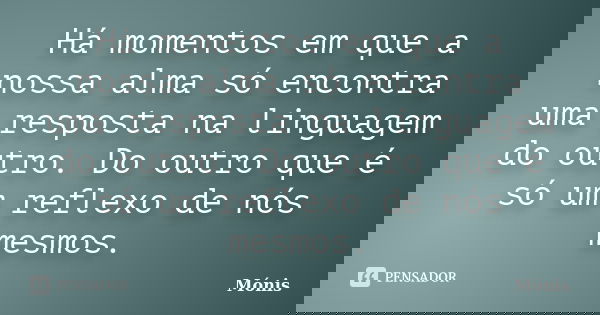 Há momentos em que a nossa alma só encontra uma resposta na linguagem do outro. Do outro que é só um reflexo de nós mesmos.... Frase de Mónis.