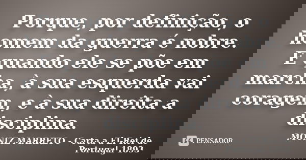 Porque, por definição, o homem da guerra é nobre. E quando ele se põe em marcha, à sua esquerda vai coragem, e à sua direita a disciplina.... Frase de MONIZ MARRETO - Carta a El-Rei de Portugal 1893.
