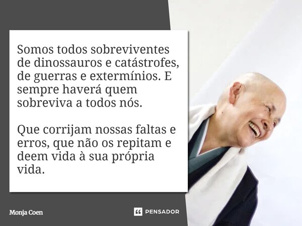 ⁠Somos todos sobreviventes de dinossauros e catástrofes, de guerras e extermínios. E sempre haverá quem sobreviva a todos nós. Que corrijam nossas faltas e erro... Frase de Monja Coen.