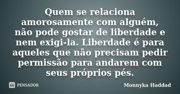 Quem se relaciona amorosamente com alguém, não pode gostar de liberdade e nem exigi-la. Liberdade é para aqueles que não precisam pedir permissão para andarem c... Frase de Monnyka Haddad.