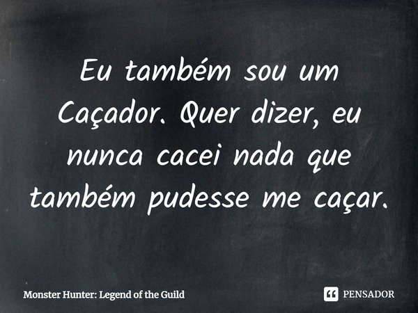 ⁠Eu também sou um Caçador. Quer dizer, eu nunca cacei nada que também pudesse me caçar.... Frase de Monster Hunter: Legend of the Guild.