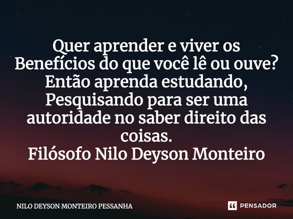 ⁠Quer aprender e viver os Benefícios do que você lê ou ouve? Então aprenda estudando, Pesquisando para ser uma autoridade no saber direito das coisas. Filósofo ... Frase de NILO DEYSON MONTEIRO PESSANHA.