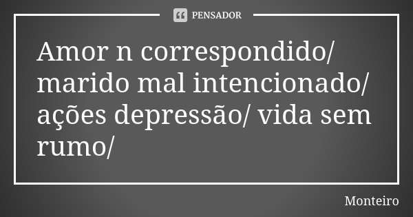 Amor n correspondido/ marido mal intencionado/ ações depressão/ vida sem rumo/... Frase de Monteiro.