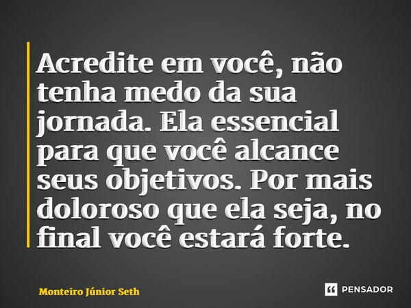 ⁠Acredite em você, não tenha medo da sua jornada. Ela essencial para que você alcance seus objetivos. Por mais doloroso que ela seja, no final você estará forte... Frase de Monteiro Junior Seth.