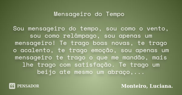 Mensageiro do Tempo Sou mensageiro do tempo, sou como o vento, sou como relâmpago, sou apenas um mensageiro! Te trago boas novas, te trago o acalento, te trago ... Frase de Monteiro, Luciana..