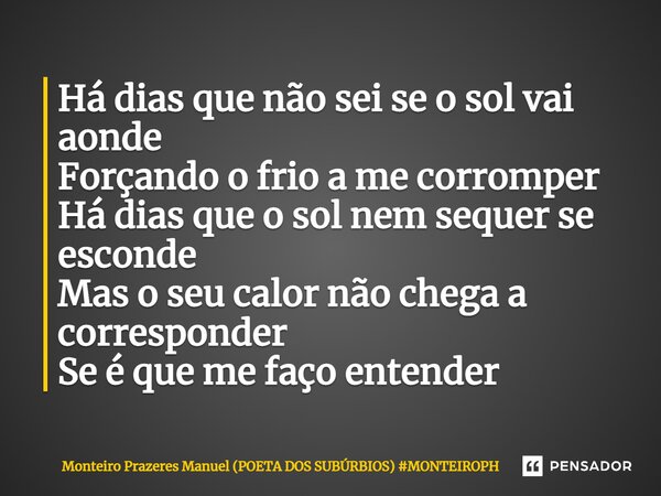 ⁠Há dias que não sei se o sol vai aonde Forçando o frio a me corromper Há dias que o sol nem sequer se esconde Mas o seu calor não chega a corresponder Se é que... Frase de Monteiro Prazeres Manuel (POETA DOS SÚBURBIOS).