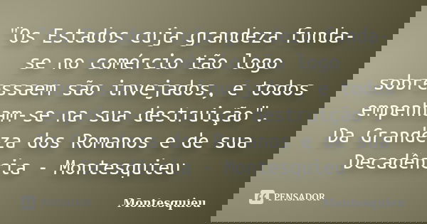 "Os Estados cuja grandeza funda-se no comércio tão logo sobressaem são invejados, e todos empenham-se na sua destruição". Da Grandeza dos Romanos e de... Frase de Montesquieu.