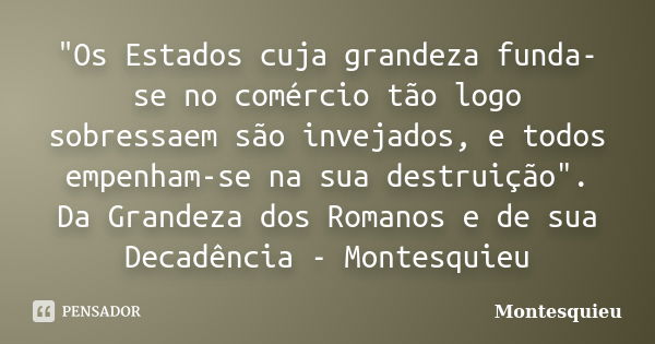 "Os Estados cuja grandeza funda-se no comércio tão logo sobressaem são invejados, e todos empenham-se na sua destruição". Da Grandeza dos Romanos e de... Frase de Montesquieu.