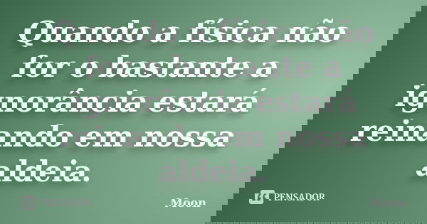 Quando a física não for o bastante a ignorância estará reinando em nossa aldeia.﻿... Frase de Moon.