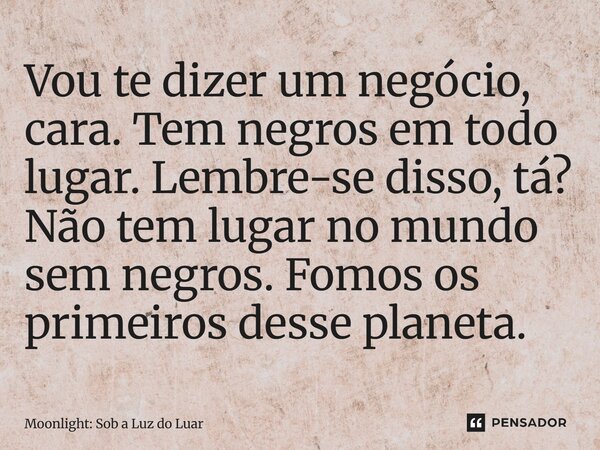 ⁠Vou te dizer um negócio, cara. Tem negros em todo lugar. Lembre-se disso, tá? Não tem lugar no mundo sem negros. Fomos os primeiros desse planeta.... Frase de Moonlight: Sob a Luz do Luar.