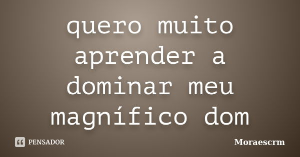 quero muito aprender a dominar meu magnífico dom... Frase de Moraescrm.