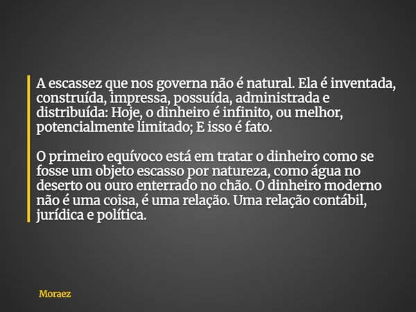 A escassez que nos governa não é natural. Ela é inventada, construída, impressa, possuída, administrada e distribuída: Hoje, o dinheiro é infinito, ou melhor, p... Frase de Moraez.