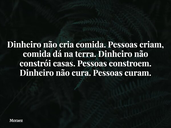 Dinheiro não cria comida. Pessoas criam, comida dá na terra. Dinheiro não constrói casas. Pessoas constroem. Dinheiro não cura. Pessoas curam.... Frase de Moraez.