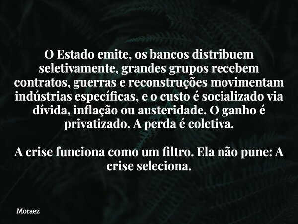 O Estado emite, os bancos distribuem seletivamente, grandes grupos recebem contratos, guerras e reconstruções movimentam indústrias específicas, e o custo é soc... Frase de Moraez.