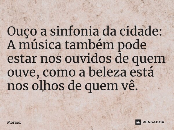 Ouço a sinfonia da cidade: ⁠A música também pode estar nos ouvidos de quem ouve, como a beleza está nos olhos de quem vê.... Frase de Moraez.