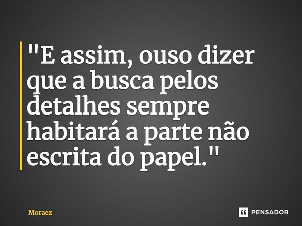 ⁠"E assim, ouso dizer que a busca pelos detalhes sempre habitará a parte não escrita do papel."... Frase de Moraez.