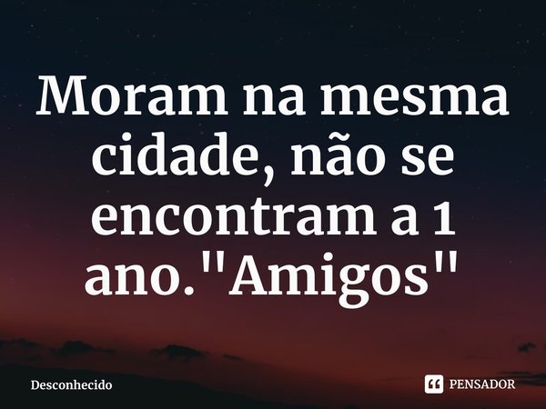 Moram ⁠na mesma cidade, não se encontram a 1 ano. "Amigos"