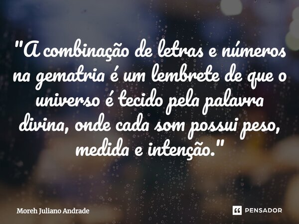 "A combinação de letras e números na gematria é um lembrete de que o universo é tecido pela palavra divina, onde cada som possui peso, medida e intenção.&q... Frase de Moreh Juliano Andrade.