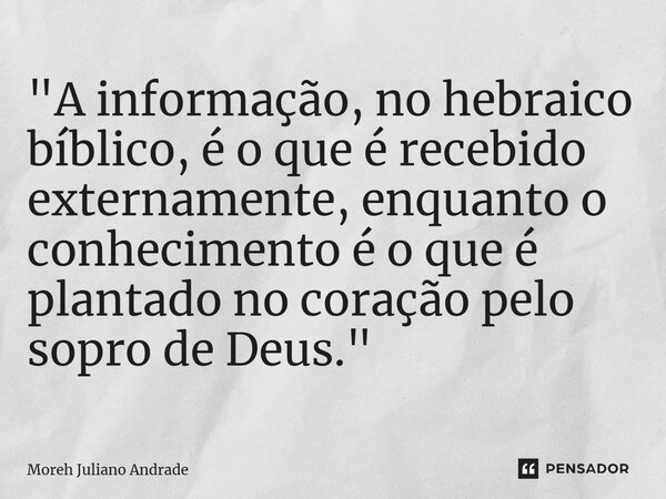 "A informação, no hebraico bíblico, é o que é recebido externamente, enquanto o conhecimento é o que é plantado no coração pelo sopro de Deus."... Frase de Moreh Juliano Andrade.