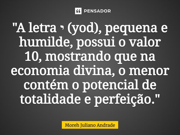 ⁠"A letra י (yod), pequena e humilde, possui o valor 10, mostrando que na economia divina, o menor contém o potencial de totalidade e perfeição."... Frase de Moreh Juliano Andrade.